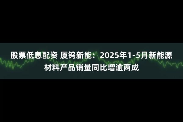 股票低息配资 厦钨新能：2025年1-5月新能源材料产品销量同比增逾两成