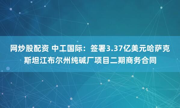 网炒股配资 中工国际：签署3.37亿美元哈萨克斯坦江布尔州纯碱厂项目二期商务合同