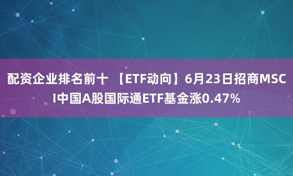 配资企业排名前十 【ETF动向】6月23日招商MSCI中国A股国际通ETF基金涨0.47%