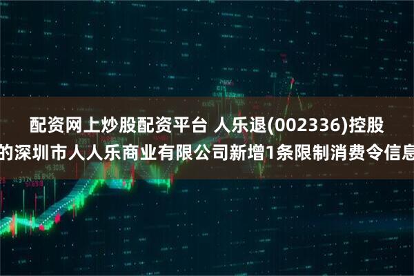 配资网上炒股配资平台 人乐退(002336)控股的深圳市人人乐商业有限公司新增1条限制消费令信息
