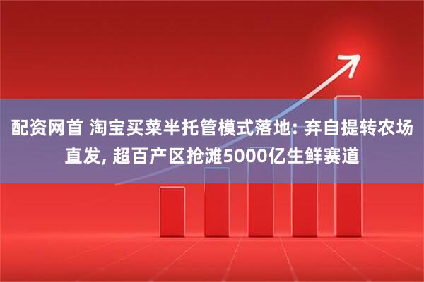 配资网首 淘宝买菜半托管模式落地: 弃自提转农场直发, 超百产区抢滩5000亿生鲜赛道