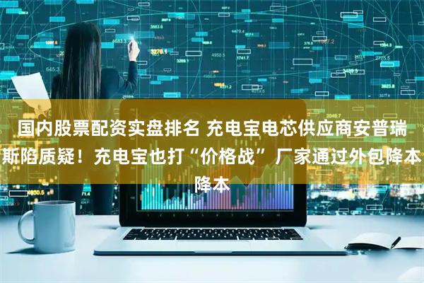国内股票配资实盘排名 充电宝电芯供应商安普瑞斯陷质疑！充电宝也打“价格战” 厂家通过外包降本