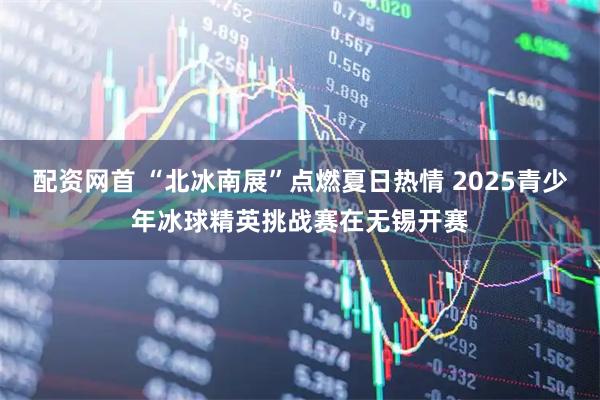 配资网首 “北冰南展”点燃夏日热情 2025青少年冰球精英挑战赛在无锡开赛