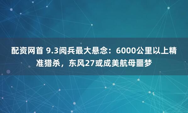 配资网首 9.3阅兵最大悬念：6000公里以上精准猎杀，东风27或成美航母噩梦