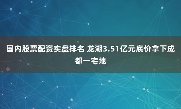 国内股票配资实盘排名 龙湖3.51亿元底价拿下成都一宅地