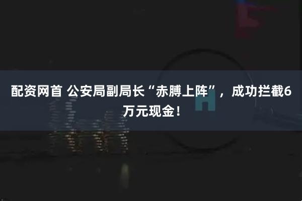 配资网首 公安局副局长“赤膊上阵”，成功拦截6万元现金！