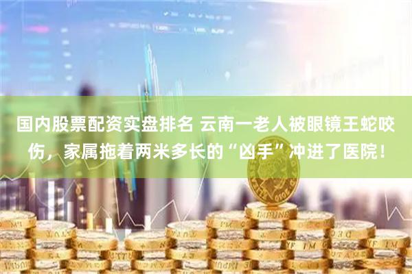 国内股票配资实盘排名 云南一老人被眼镜王蛇咬伤，家属拖着两米多长的“凶手”冲进了医院！
