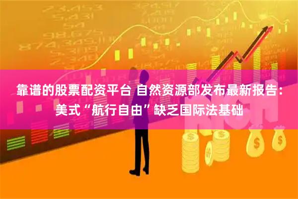 靠谱的股票配资平台 自然资源部发布最新报告：美式“航行自由”缺乏国际法基础