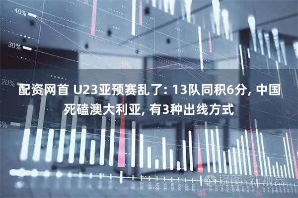 配资网首 U23亚预赛乱了: 13队同积6分, 中国死磕澳大利亚, 有3种出线方式