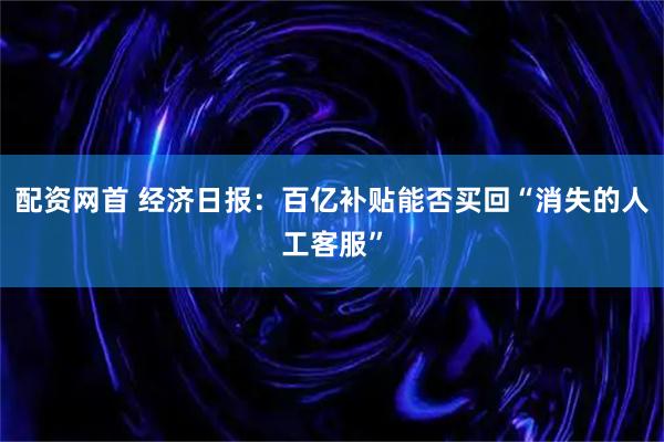 配资网首 经济日报：百亿补贴能否买回“消失的人工客服”
