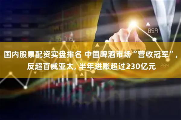 国内股票配资实盘排名 中国啤酒市场“营收冠军”, 反超百威亚太, 半年进账超过230亿元