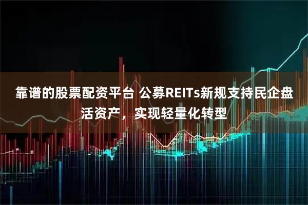 靠谱的股票配资平台 公募REITs新规支持民企盘活资产，实现轻量化转型