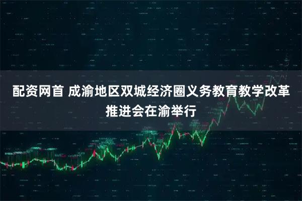 配资网首 成渝地区双城经济圈义务教育教学改革推进会在渝举行