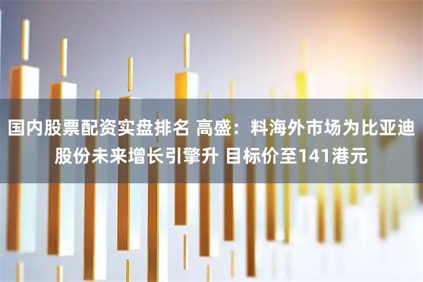 国内股票配资实盘排名 高盛：料海外市场为比亚迪股份未来增长引擎升 目标价至141港元