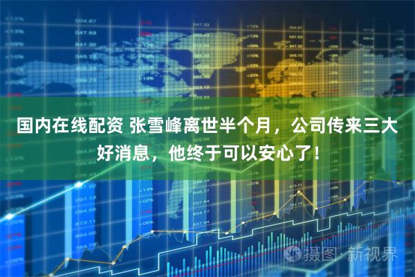 国内在线配资 张雪峰离世半个月，公司传来三大好消息，他终于可以安心了！