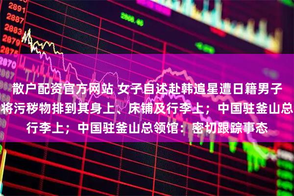 散户配资官方网站 女子自述赴韩追星遭日籍男子恶意骚扰，对方故意将污秽物排到其身上、床铺及行李上；中国驻釜山总领馆：密切跟踪事态